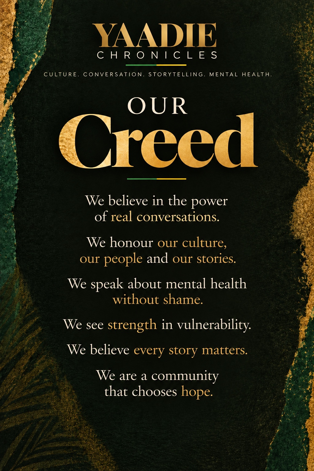 Our Creed. We believe in the power of real conversations. We honour our culture, our people and our stories. We speak about mental health without shame. We see strength in vulnerability. We believe every story matters. We are a community that chooses hope.