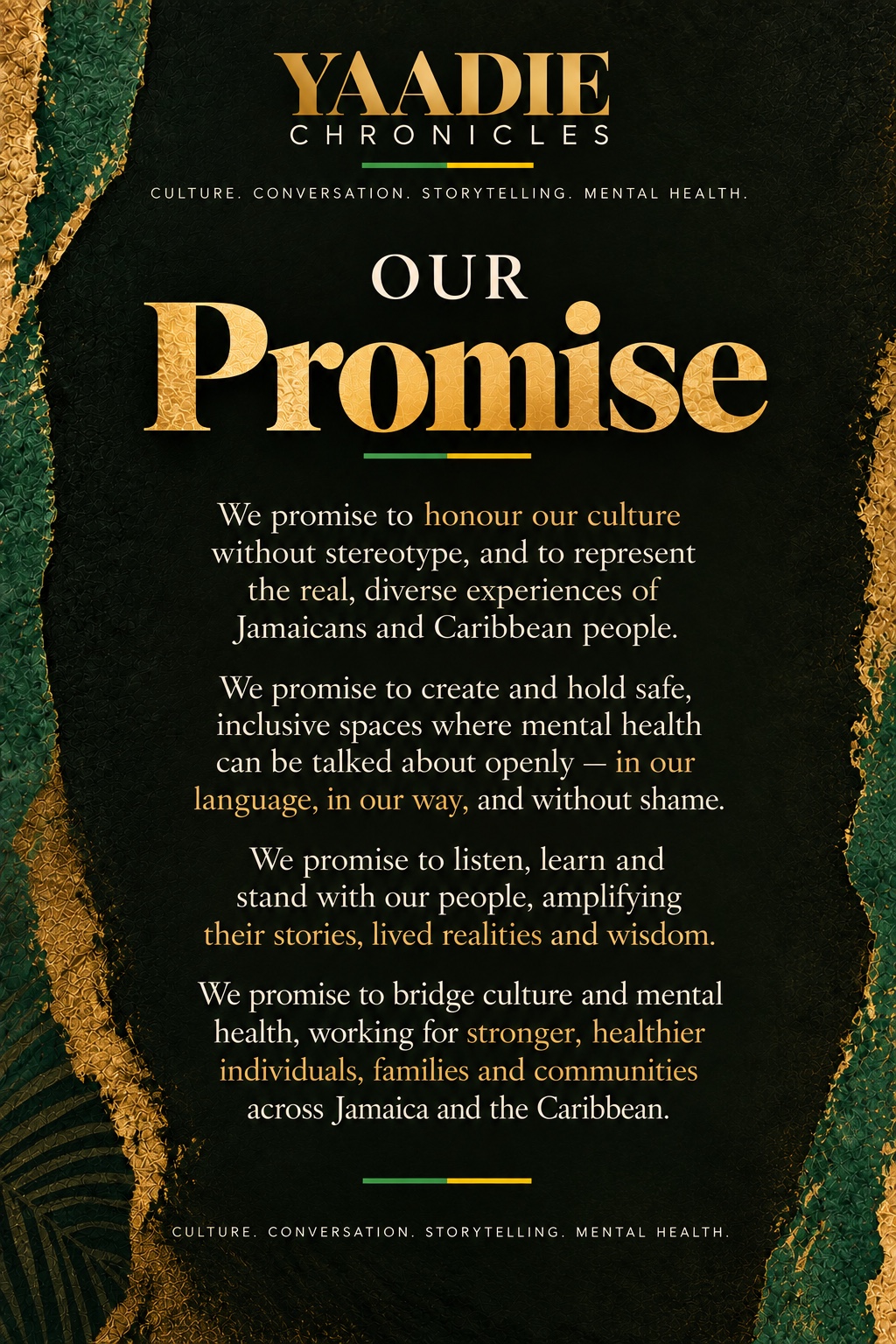 Our Promise. To honour our culture without stereotype, create and hold inclusive spaces for mental-health conversation, listen to and amplify lived realities, and bridge culture and mental health across Jamaica and the Caribbean.